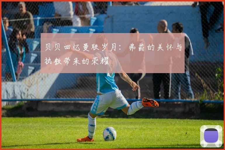 贝贝回忆曼联岁月：弗爵的关怀与执教带来的荣耀