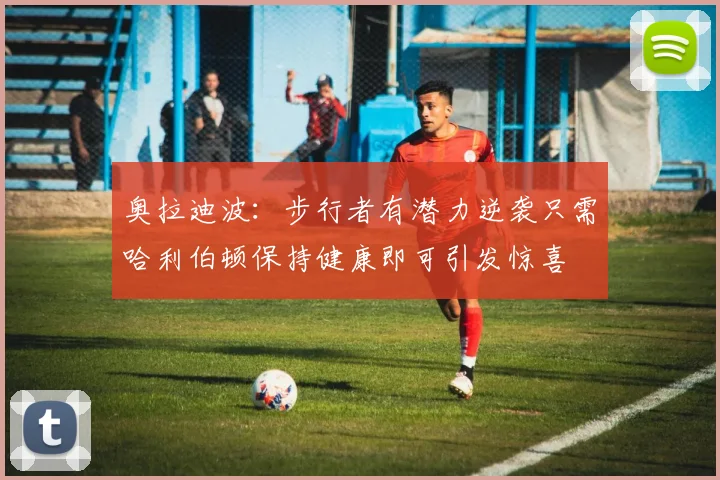 奥拉迪波：步行者有潜力逆袭只需哈利伯顿保持健康即可引发惊喜