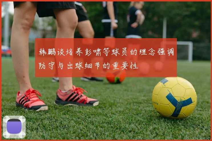 韩鹏谈培养彭啸等球员的理念强调防守与出球细节的重要性