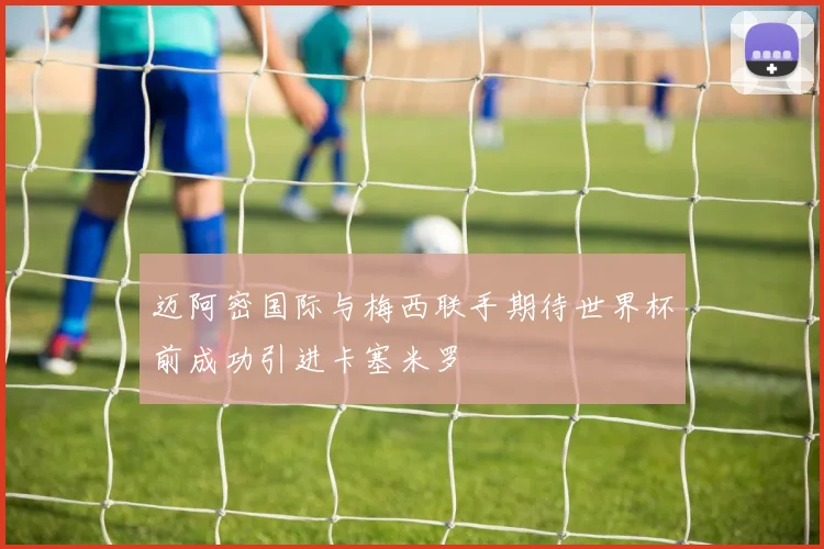 迈阿密国际与梅西联手期待世界杯前成功引进卡塞米罗