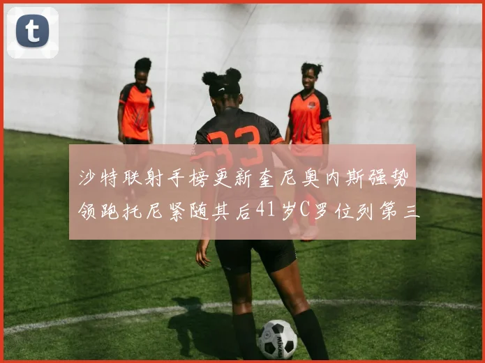 沙特联射手榜更新奎尼奥内斯强势领跑托尼紧随其后41岁C罗位列第三