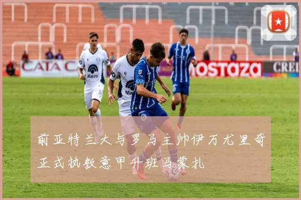 前亚特兰大与罗马主帅伊万尤里奇正式执教意甲升班马蒙扎