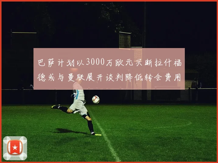 巴萨计划以3000万欧元买断拉什福德或与曼联展开谈判降低转会费用