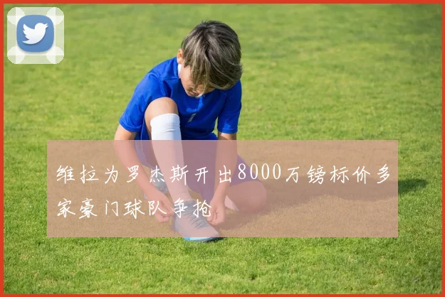维拉为罗杰斯开出8000万镑标价多家豪门球队争抢