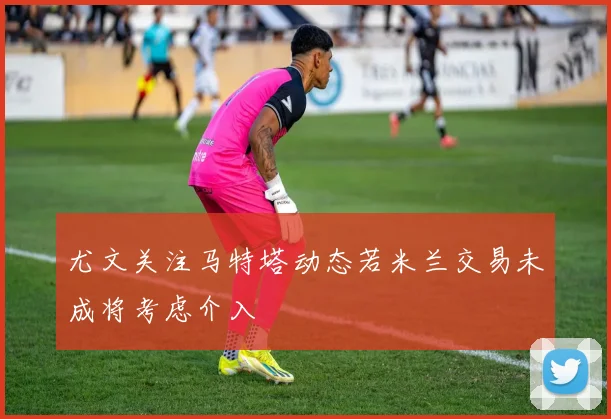 尤文关注马特塔动态若米兰交易未成将考虑介入