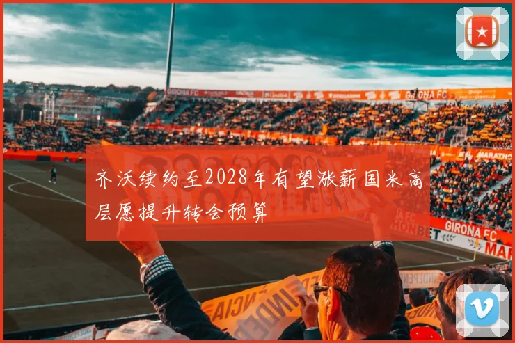 齐沃续约至2028年有望涨薪国米高层愿提升转会预算