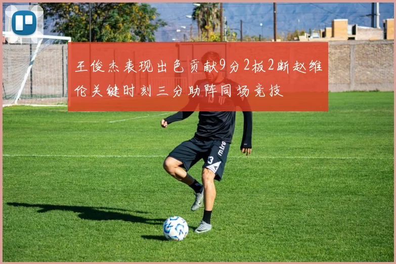 王俊杰表现出色贡献9分2板2断赵维伦关键时刻三分助阵同场竞技