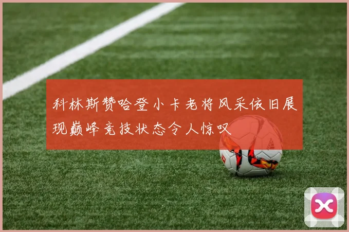 科林斯赞哈登小卡老将风采依旧展现巅峰竞技状态令人惊叹