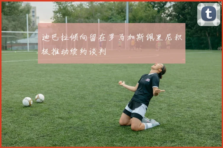 迪巴拉倾向留在罗马加斯佩里尼积极推动续约谈判