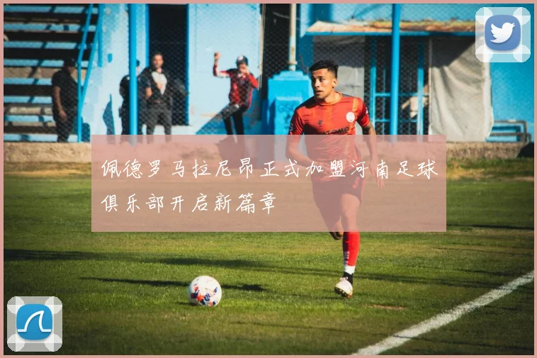 佩德罗马拉尼昂正式加盟河南足球俱乐部开启新篇章