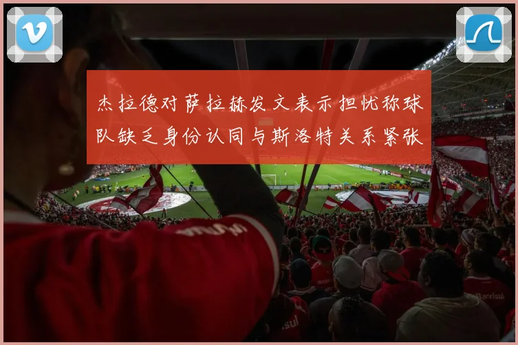 杰拉德对萨拉赫发文表示担忧称球队缺乏身份认同与斯洛特关系紧张