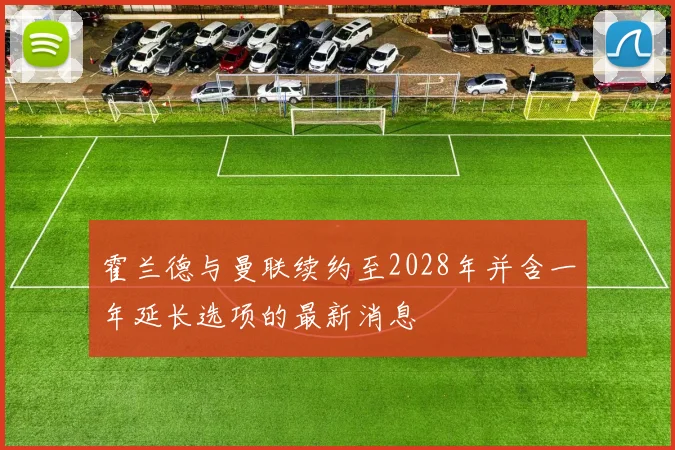 霍兰德与曼联续约至2028年并含一年延长选项的最新消息