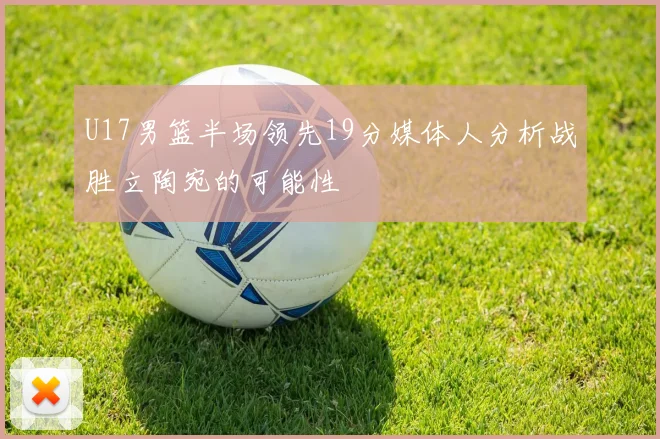 U17男篮半场领先19分媒体人分析战胜立陶宛的可能性