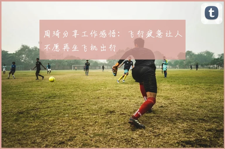 周琦分享工作感悟：飞行疲惫让人不愿再坐飞机出行