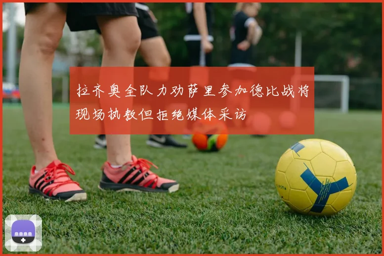 拉齐奥全队力劝萨里参加德比战将现场执教但拒绝媒体采访