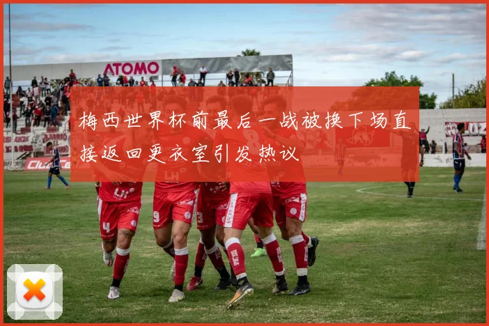 梅西世界杯前最后一战被换下场直接返回更衣室引发热议