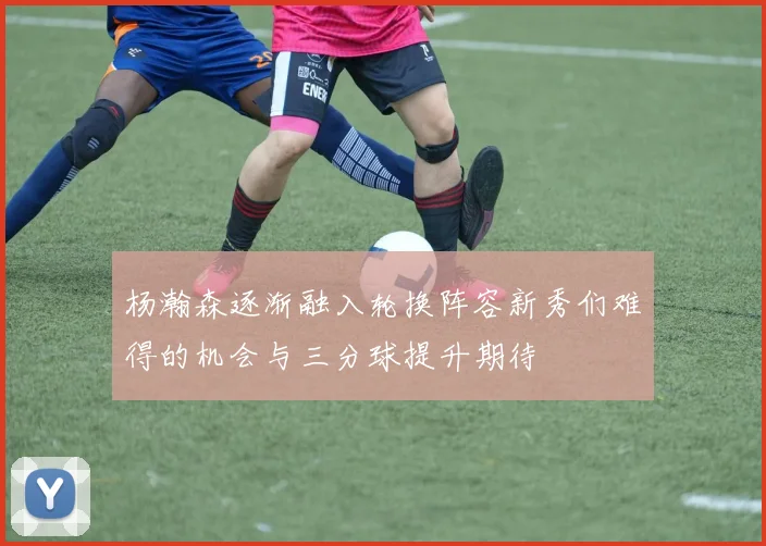 杨瀚森逐渐融入轮换阵容新秀们难得的机会与三分球提升期待