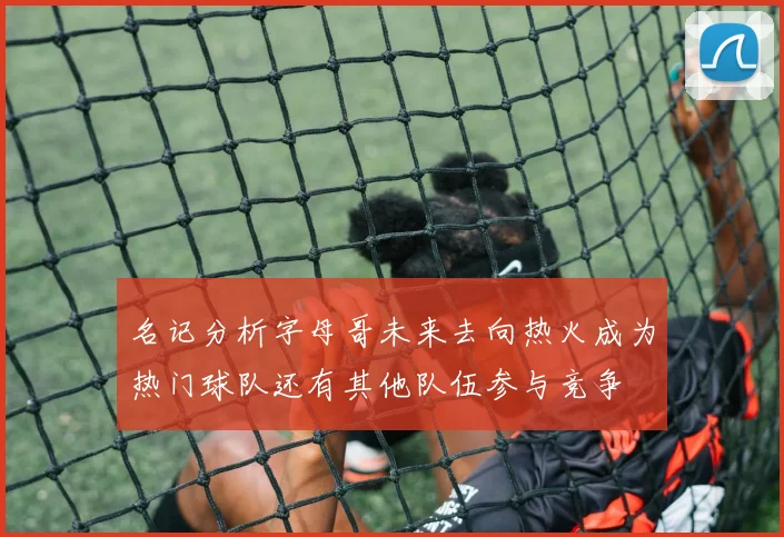 名记分析字母哥未来去向热火成为热门球队还有其他队伍参与竞争