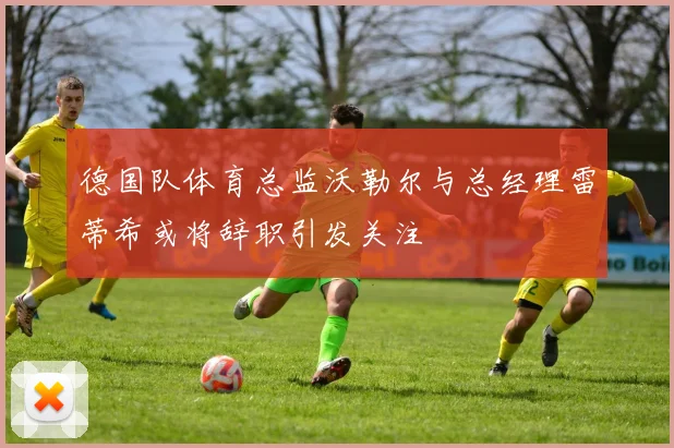 德国队体育总监沃勒尔与总经理雷蒂希或将辞职引发关注