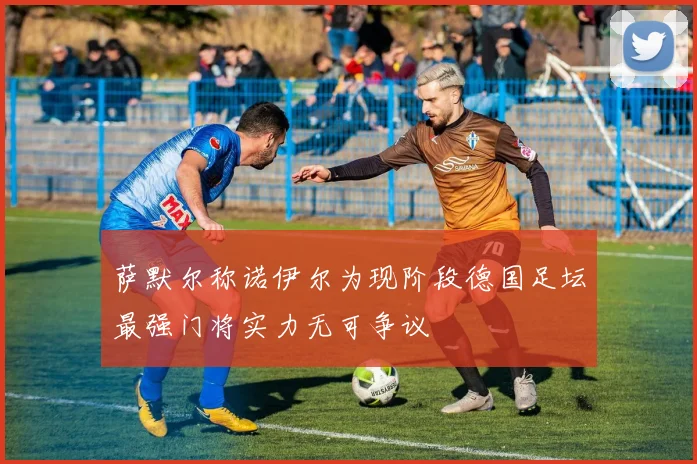 萨默尔称诺伊尔为现阶段德国足坛最强门将实力无可争议