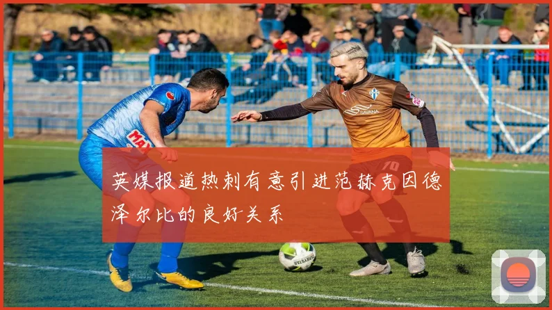 英媒报道热刺有意引进范赫克因德泽尔比的良好关系