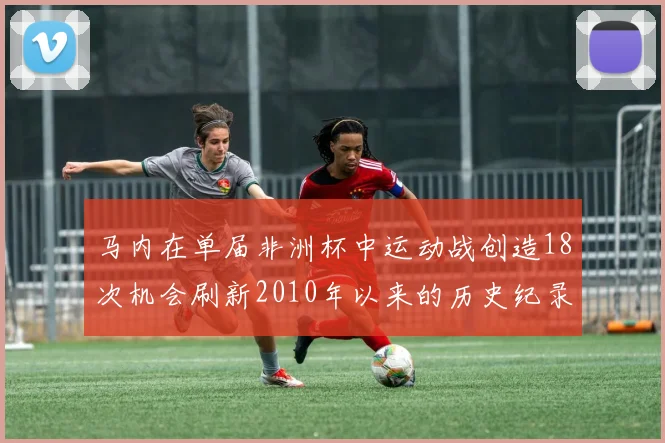 马内在单届非洲杯中运动战创造18次机会刷新2010年以来的历史纪录